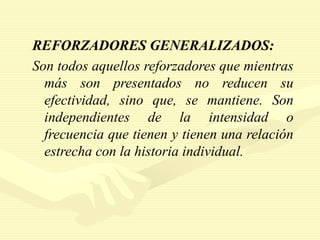 REFORZADORES GENERALIZADOS:
Son todos aquellos reforzadores que mientras
más son presentados no reducen su
efectividad, sino que, se mantiene. Son
independientes de la intensidad o
frecuencia que tienen y tienen una relación
estrecha con la historia individual.
 