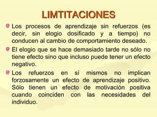 LIMTITACIONES
Los procesos de aprendizaje sin refuerzos (es
decir, sin elogio dosificado y a tiempo) no
conducen al cambio de comportamiento deseado.
El elogio que se hace demasiado tarde no sólo no
tiene efecto sino que incluso puede tener un efecto
negativo.
Los refuerzos en sí mismos no implican
forzosamente un efecto de aprendizaje positivo.
Sólo tienen un efecto de motivación positiva
cuando coinciden con las necesidades del
individuo.
 