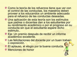 Como la teoría de los refuerzos tiene que ver con
el control de las conductas, los maestros deben
proveer a los educandos un ambiente adecuado
para el refuerzo de las conductas deseadas.
Una aplicación de esta teoría son los estímulos
que padres o docentes dan a los estudiantes por
su rendimiento académico o por el progreso en su
conducta sin que el estudiante espere dicho
estimulo..
Eje: Un premio después de recibir un informe
académico excelente.
Las felicitaciones del docente por un buen trabajo
o exposición.
El aplauso, el elogio por la buena conducta.
Menciones de honor
 