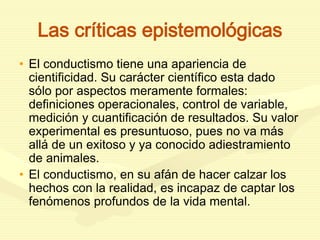 Las críticas epistemológicas
• El conductismo tiene una apariencia de
cientificidad. Su carácter científico esta dado
sólo por aspectos meramente formales:
definiciones operacionales, control de variable,
medición y cuantificación de resultados. Su valor
experimental es presuntuoso, pues no va más
allá de un exitoso y ya conocido adiestramiento
de animales.
• El conductismo, en su afán de hacer calzar los
hechos con la realidad, es incapaz de captar los
fenómenos profundos de la vida mental.
 