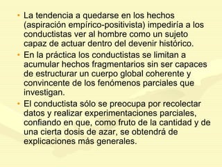 • La tendencia a quedarse en los hechos
(aspiración empírico-positivista) impediría a los
conductistas ver al hombre como un sujeto
capaz de actuar dentro del devenir histórico.
• En la práctica los conductistas se limitan a
acumular hechos fragmentarios sin ser capaces
de estructurar un cuerpo global coherente y
convincente de los fenómenos parciales que
investigan.
• El conductista sólo se preocupa por recolectar
datos y realizar experimentaciones parciales,
confiando en que, como fruto de la cantidad y de
una cierta dosis de azar, se obtendrá de
explicaciones más generales.
 
