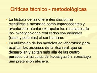 Críticas técnico - metodológicas
• La historia de las diferentes disciplinas
científicas a mostrado como improcedentes y
aventurado intentar extrapolar los resultados de
las investigaciones realizadas con animales
(ratas y palomas) al ser humano.
• La utilización de los modelos de laboratorio para
explicar los procesos de la vida real, que se
desarrollan y agitan más allá de las cuatro
paredes de las salas de investigación, constituye
una pretensión abusiva.
 