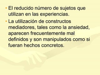• El reducido número de sujetos que
utilizan en las experiencias.
• La utilización de constructos
mediadores, tales como la ansiedad,
aparecen frecuentemente mal
definidos y son manipulados como si
fueran hechos concretos.
 