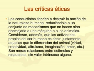 Las críticas éticas
• Los conductistas tienden a destruir la noción de
la naturaleza humana, reduciéndola a un
conjunto de mecanismos que no hacen sino
asemejarla a una máquina o a los animales.
Consideran, además, que las actividades
propias del ser humano es decir, justamente
aquellas que lo diferencian del animal (virtud,
creatividad, altruismo, imaginación, amor, etc.)
Son meras relaciones entre estímulos y
respuestas, sin valor intrínseco alguno.
 