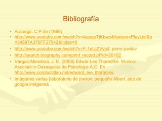 Bibliografía
• Aranega. C P de (1989)
• http://www.youtube.com/watch?v=AepqpTtKbwo&feature=PlayList&p
=34897A376FF27542&index=0
• http://www.youtube.com/watch?v=F-1eUjZVvb4 perro pavlov
• http://search.biography.com/print_record.pl?id=20102
• Vargas-Mendoza, J. E. (2008) Edwar Lee Thorndike. México:
Asociación Oaxaqueña de Psicología A.C. En
http://www.conductitlan.net/edward_lee_thorndike.
• Imágenes varias (laboratorio de pavlov, pequeño Albert ,etc) de
google imágenes.
 