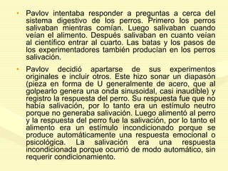 • Pavlov intentaba responder a preguntas a cerca del
sistema digestivo de los perros. Primero los perros
salivaban mientras comían. Luego salivaban cuando
veían el alimento. Después salivaban en cuanto veían
al científico entrar al cuarto. Las batas y los pasos de
los experimentadores también producían en los perros
salivación.
• Pavlov decidió apartarse de sus experimentos
originales e incluir otros. Este hizo sonar un diapasón
(pieza en forma de U generalmente de acero, que al
golpearlo genera una onda sinusoidal, casi inaudible) y
registro la respuesta del perro. Su respuesta fue que no
había salivación, por lo tanto era un estímulo neutro
porque no generaba salivación. Luego alimentó al perro
y la respuesta del perro fue la salivación, por lo tanto el
alimento era un estímulo incondicionado porque se
produce automáticamente una respuesta emocional o
psicológica. La salivación era una respuesta
incondicionada porque ocurrió de modo automático, sin
requerir condicionamiento.
 
