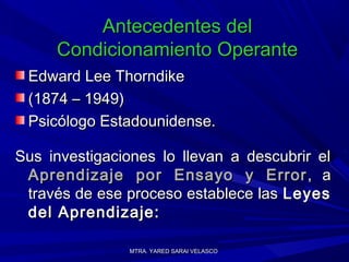 MTRA. YARED SARAI VELASCOMTRA. YARED SARAI VELASCO
Antecedentes delAntecedentes del
Condicionamiento OperanteCondicionamiento Operante
Edward Lee ThorndikeEdward Lee Thorndike
(1874 – 1949)(1874 – 1949)
Psicólogo Estadounidense.Psicólogo Estadounidense.
Sus investigaciones lo llevan a descubrir elSus investigaciones lo llevan a descubrir el
Aprendizaje por Ensayo y ErrorAprendizaje por Ensayo y Error , a, a
través de ese proceso establece lastravés de ese proceso establece las LeyesLeyes
del Aprendizaje:del Aprendizaje:
 