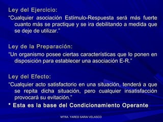 MTRA. YARED SARAI VELASCOMTRA. YARED SARAI VELASCO
Ley del Ejercicio:Ley del Ejercicio:
““Cualquier asociación Estímulo-Respuesta será más fuerteCualquier asociación Estímulo-Respuesta será más fuerte
cuanto más se practique y se ira debilitando a medida quecuanto más se practique y se ira debilitando a medida que
se deje de utilizar.”se deje de utilizar.”
Ley de la Preparación:Ley de la Preparación:
““Un organismo posee ciertas características que lo ponen enUn organismo posee ciertas características que lo ponen en
disposición para establecer una asociación E-R.”disposición para establecer una asociación E-R.”
Ley del Efecto:Ley del Efecto:
““Cualquier acto satisfactorio en una situación, tenderá a queCualquier acto satisfactorio en una situación, tenderá a que
se repita dicha situación, pero cualquier insatisfacciónse repita dicha situación, pero cualquier insatisfacción
provocará su evitación.”provocará su evitación.”
* Esta es la base del Condicionamiento Operante* Esta es la base del Condicionamiento Operante
 