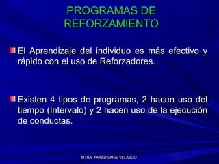 MTRA. YARED SARAI VELASCOMTRA. YARED SARAI VELASCO
PROGRAMAS DEPROGRAMAS DE
REFORZAMIENTOREFORZAMIENTO
El Aprendizaje del individuo es más efectivo yEl Aprendizaje del individuo es más efectivo y
rápido con el uso de Reforzadores.rápido con el uso de Reforzadores.
Existen 4 tipos de programas, 2 hacen uso delExisten 4 tipos de programas, 2 hacen uso del
tiempo (Intervalo) y 2 hacen uso de la ejecucióntiempo (Intervalo) y 2 hacen uso de la ejecución
de conductas.de conductas.
 