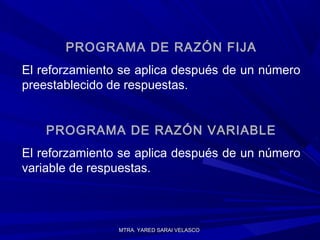 MTRA. YARED SARAI VELASCOMTRA. YARED SARAI VELASCO
PROGRAMA DE RAZÓN FIJA
El reforzamiento se aplica después de un número
preestablecido de respuestas.
PROGRAMA DE RAZÓN VARIABLE
El reforzamiento se aplica después de un número
variable de respuestas.
 