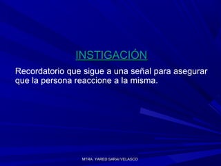 MTRA. YARED SARAI VELASCOMTRA. YARED SARAI VELASCO
INSTIGACIÓNINSTIGACIÓN
Recordatorio que sigue a una señal para asegurar
que la persona reaccione a la misma.
 