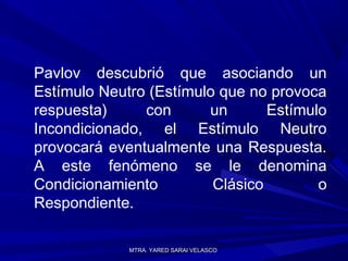 MTRA. YARED SARAI VELASCOMTRA. YARED SARAI VELASCO
Pavlov descubrió que asociando un
Estímulo Neutro (Estímulo que no provoca
respuesta) con un Estímulo
Incondicionado, el Estímulo Neutro
provocará eventualmente una Respuesta.
A este fenómeno se le denomina
Condicionamiento Clásico o
Respondiente.
 