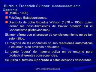 MTRA. YARED SARAI VELASCOMTRA. YARED SARAI VELASCO
Burrhus Frederick Skinner:Burrhus Frederick Skinner: CondicionamientoCondicionamiento
OperanteOperante
(1904 – 1990)(1904 – 1990)
Psicólogo Estadounidense.Psicólogo Estadounidense.
Discípulo de John Broadus Watson (1878 – 1958), quienDiscípulo de John Broadus Watson (1878 – 1958), quien
teorizó los descubrimientos de Pavlov creando así elteorizó los descubrimientos de Pavlov creando así el
Conductismo (Behaviorismo).Conductismo (Behaviorismo).
Skinner afirma que el proceso de condicionamiento no es tanSkinner afirma que el proceso de condicionamiento no es tan
automático.automático.
La mayoría de las conductas no son reacciones automáticasLa mayoría de las conductas no son reacciones automáticas
a estímulo, sino emitidas a voluntad.a estímulo, sino emitidas a voluntad.
La gente “opera” de manera activa en su entorno paraLa gente “opera” de manera activa en su entorno para
producir diferentes consecuencias.producir diferentes consecuencias.
Se utiliza el términoSe utiliza el término OperanteOperante a estas acciones deliberadas.a estas acciones deliberadas.
 