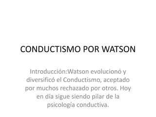 CONDUCTISMO POR WATSON
Introducción:Watson evolucionó y
diversificó el Conductismo, aceptado
por muchos rechazado por otros. Hoy
en día sigue siendo pilar de la
psicología conductiva.
 