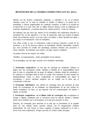 BENEFICIOS DE LA TEORÍA CONDUCTISTA EN EL AULA
Muchas son las técnicas conductistas empleadas, a sabiendas o no, en el método
educativo como tal. La idea de estimular el estudio, el esfuerzo y la pasión por el
aprendizaje y reforzar negativamente las conductas contrarias, se halla en el corazón de
la interacción en el aula. Para ello se utilizan diversos factores como la calificación, las
sanciones disciplinarias y la propia interacción alumno-profesor o entre los alumnos.
Sin embargo, hay que decir que muchos de los postulados del conductismo educativo se
encuentran hoy en día superados o en vías de superación, dado que asumen al alumno
desde una perspectiva pasiva, en la que todos son iguales y deben aprender por igual, y
que reduce su rol únicamente al de ser modelados.
Una crítica común es que el conductismo evalúa el proceso educativo a partir de los
productos y no de los procesos mismos de aprendizaje. Muchos especialistas sostienen
que otras doctrinas de estudio del aprendizaje proponen métodos más proactivos y
menos policiales de enseñanza que arrojan, a la larga, mejores resultados.
Se pueden observar las maneras de evaluar.
Modifica el comportamiento, dando oportunidad de un refuerzo.
Es un paradigma que aún sigue presente en la enseñanza aprendizaje.
1. Estrategias cooperativas: en este tipo de estrategia los estudiantes trabajan en
grupos por una recompensa común. También es llamado de la responsabilidad moral
pues la meta es compartida por un grupo de alumnos y alumnas, donde las actividades y
los esfuerzos se encaminan hacia la meta en común. Esta estructura de meta requiere de
interdependencia social, es decir, compartiendo la responsabilidad por lograr la
recompensa, e invoca sanciones negativas por no cumplir con la parte que le
corresponde a cada uno.
2. Estrategias individuales: este método de estrategias tiene una estructura de meta
donde las recompensas de un estudiante son independientes de las que reciben los
demás compañeros de clase, ya que depende sólo del comportamiento del alumno o
alumna en cuestión.
3. Estrategias competitivas: en el último estilo de estrategias, las recompensas se
otorgan a algunos estudiantes que se reconocen como los mejores alumnos y alumnas
dentro de la actividad que se ha propuesto en el aula para alcanzar la meta.
Entonces, las estrategias para intervenir en el aula que se presentarán en la segunda
parte de este manual, tienen estrecha relación con la categorización realizada
anteriormente. De esta forma, se busca organizar el manejo conductual en el aula a
través de la sana competencia, el logro personal y/o el bien común del grupo
 