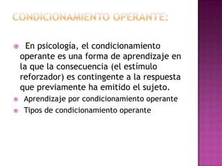  En psicología, el condicionamiento
operante es una forma de aprendizaje en
la que la consecuencia (el estímulo
reforzador) es contingente a la respuesta
que previamente ha emitido el sujeto.
 Aprendizaje por condicionamiento operante
 Tipos de condicionamiento operante
 