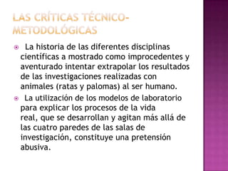  La historia de las diferentes disciplinas
científicas a mostrado como improcedentes y
aventurado intentar extrapolar los resultados
de las investigaciones realizadas con
animales (ratas y palomas) al ser humano.
 La utilización de los modelos de laboratorio
para explicar los procesos de la vida
real, que se desarrollan y agitan más allá de
las cuatro paredes de las salas de
investigación, constituye una pretensión
abusiva.
 