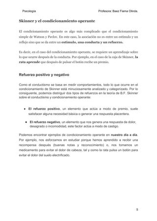Psicología Profesora: Baez Fiama Olinda.
5
Skinner y el condicionamiento operante
El condicionamiento operante es algo más complicado que el condicionamiento
simple de Watson y Pavlov. En este caso, la asociación no es entre un estímulo y un
reflejo sino que se da entre un estímulo, una conducta y un refuerzo.
Es decir, en el caso del condicionamiento operante, se requiere un aprendizaje sobre
lo que ocurre después de la conducta. Por ejemplo, en el caso de la caja de Skinner, la
rata aprende que después de pulsar el botón recibe un premio.
Refuerzo positivo y negativo
Como el conductismo se basa en medir comportamientos, todo lo que ocurre en el
condicionamiento de Skinner está minuciosamente analizado y categorizado. Por lo
consiguiente, podemos distinguir dos tipos de refuerzos en la teoría de B.F. Skinner
sobre el conductismo y condicionamiento operante:
● El refuerzo positivo, un elemento que actúa a modo de premio, suele
satisfacer alguna necesidad básica o generar una respuesta placentera.
● El refuerzo negativo, un elemento que nos genera una respuesta de dolor,
desagrado o incomodidad, este factor actúa a modo de castigo.
Podemos encontrar ejemplos de condicionamiento operante en nuestro día a día.
Por ejemplo, nos esforzamos en estudiar porque hemos aprendido a recibir una
recompensa después (buenas notas y reconocimiento) o, nos tomamos un
medicamento para evitar el dolor de cabeza, tal y como la rata pulsa un botón para
evitar el dolor del suelo electrificado.
 