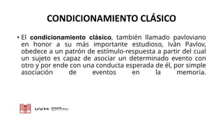 CONDICIONAMIENTO CLÁSICO
• El condicionamiento clásico, también llamado pavloviano
en honor a su más importante estudioso, Iván Pavlov,
obedece a un patrón de estímulo-respuesta a partir del cual
un sujeto es capaz de asociar un determinado evento con
otro y por ende con una conducta esperada de él, por simple
asociación de eventos en la memoria.
 
