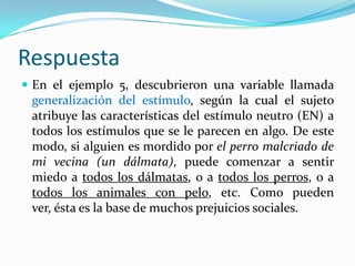 Respuesta
 En el ejemplo 5, descubrieron una variable llamada
 generalización del estímulo, según la cual el sujeto
 atribuye las características del estímulo neutro (EN) a
 todos los estímulos que se le parecen en algo. De este
 modo, si alguien es mordido por el perro malcriado de
 mi vecina (un dálmata), puede comenzar a sentir
 miedo a todos los dálmatas, o a todos los perros, o a
 todos los animales con pelo, etc. Como pueden
 ver, ésta es la base de muchos prejuicios sociales.
 