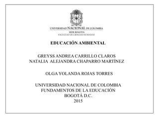 EDUCACIÓN AMBIENTAL
GREYSS ANDREA CARRILLO CLAROS
NATALIA ALEJANDRA CHAPARRO MARTÍNEZ
UNIVERSIDAD NACIONAL DE COLOMBIA
FUNDAMENTOS DE LA EDUCACIÓN
BOGOTÁ D.C.
2015
OLGA YOLANDA ROJAS TORRES
 
