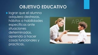 OBJETIVO EDUCATIVO
 lograr que el alumno
adquiera destrezas,
hábitos o habilidades
específicas ante
situaciones
determinadas,
aprenda a hacer
cosas funcionales y
practicas.
 