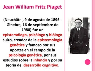 Jean William Fritz Piaget

(Neuchâtel, 9 de agosto de 1896 -
   Ginebra, 16 de septiembre de
           1980) fue un
epistemólogo, psicólogo y biólogo
suizo, creador de la epistemología
     genética y famoso por sus
     aportes en el campo de la
    psicología genética, por sus
estudios sobre la infancia y por su
  teoría del desarrollo cognitivo.
 