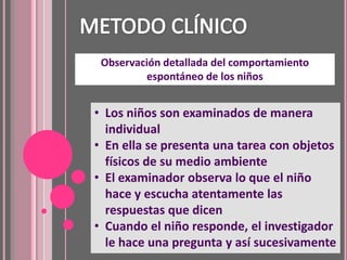 Observación detallada del comportamiento
         espontáneo de los niños


• Los niños son examinados de manera
  individual
• En ella se presenta una tarea con objetos
  físicos de su medio ambiente
• El examinador observa lo que el niño
  hace y escucha atentamente las
  respuestas que dicen
• Cuando el niño responde, el investigador
  le hace una pregunta y así sucesivamente
 
