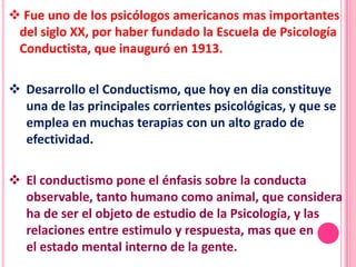  Fue uno de los psicólogos americanos mas importantes
 del siglo XX, por haber fundado la Escuela de Psicología
 Conductista, que inauguró en 1913.

 Desarrollo el Conductismo, que hoy en dia constituye
  una de las principales corrientes psicológicas, y que se
  emplea en muchas terapias con un alto grado de
  efectividad.

 El conductismo pone el énfasis sobre la conducta
  observable, tanto humano como animal, que considera
  ha de ser el objeto de estudio de la Psicología, y las
  relaciones entre estimulo y respuesta, mas que en
  el estado mental interno de la gente.
 
