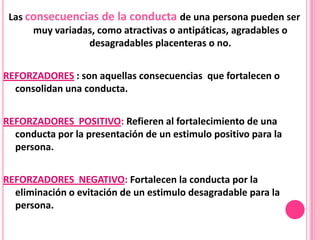 Las consecuencias de la conducta de una persona pueden ser
      muy variadas, como atractivas o antipáticas, agradables o
                 desagradables placenteras o no.


REFORZADORES : son aquellas consecuencias que fortalecen o
  consolidan una conducta.


REFORZADORES POSITIVO: Refieren al fortalecimiento de una
  conducta por la presentación de un estimulo positivo para la
  persona.


REFORZADORES NEGATIVO: Fortalecen la conducta por la
  eliminación o evitación de un estimulo desagradable para la
  persona.
 