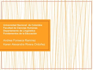 Universidad Nacional de Colombia
Facultad de Ciencias Humanas
Departamento de Lingüística
Fundamentos de la Educación
Andrea Fonseca Ramírez
Karen Alexandra Rivera Ordoñez
 