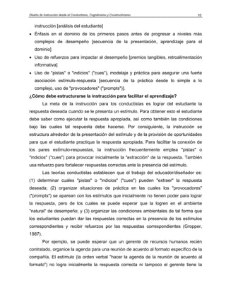 Diseño de Instrucción desde el Conductismo, Cognitivismo y Constructivismo          10


   instrucción [análisis del estudiante]
• Énfasis en el dominio de los primeros pasos antes de progresar a niveles más
   complejos de desempeño [secuencia de la presentación, aprendizaje para el
   dominio]
• Uso de refuerzos para impactar al desempeño [premios tangibles, retroalimentación
   informativa]
• Uso de "pistas" o "indicios" ("cues"), modelaje y práctica para asegurar una fuerte
   asociación estímulo-respuesta [secuencia de la práctica desde lo simple a lo
   complejo, uso de "provocadores" ("prompts")].
¿Cómo debe estructurarse la instrucción para facilitar el aprendizaje?
         La meta de la instrucción para los conductistas es lograr del estudiante la
respuesta deseada cuando se le presenta un estímulo. Para obtener esto el estudiante
debe saber como ejecutar la respuesta apropiada, así como también las condiciones
bajo las cuales tal respuesta debe hacerse. Por consiguiente, la instrucción se
estructura alrededor de la presentación del estímulo y de la provisión de oportunidades
para que el estudiante practique la respuesta apropiada. Para facilitar la conexión de
los pares estímulo-respuestas, la instrucción frecuentemente emplea "pistas" o
"indicios" ("cues") para provocar inicialmente la "extracción" de la respuesta. También
usa refuerzo para fortalecer respuestas correctas ante la presencia del estímulo.
         Las teorías conductistas establecen que el trabajo del educador/diseñador es:
(1) determinar cuales "pistas" o "indicios" ("cues") pueden "extraer" la respuesta
deseada; (2) organizar situaciones de práctica en las cuales los "provocadores"
("prompts") se aparean con los estímulos que inicialmente no tienen poder para lograr
la respuesta, pero de los cuales se puede esperar que la logren en el ambiente
"natural" de desempeño; y (3) organizar las condiciones ambientales de tal forma que
los estudiantes puedan dar las respuestas correctas en la presencia de los estímulos
correspondientes y recibir refuerzos por las respuestas correspondientes (Gropper,
1987).
         Por ejemplo, se puede esperar que un gerente de recursos humanos recién
contratado, organice la agenda para una reunión de acuerdo al formato específico de la
compañía. El estímulo (la orden verbal "hacer la agenda de la reunión de acuerdo al
formato") no logra inicialmente la respuesta correcta ni tampoco el gerente tiene la
 
