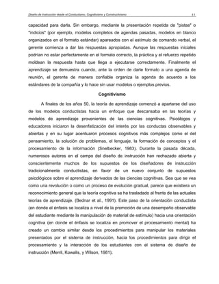Diseño de Instrucción desde el Conductismo, Cognitivismo y Constructivismo            11


capacidad para darla. Sin embargo, mediante la presentación repetida de "pistas" o
"indicios" (por ejemplo, modelos completos de agendas pasadas, modelos en blanco
organizados en el formato estándar) apareados con el estímulo de comando verbal, el
gerente comienza a dar las respuestas apropiadas. Aunque las respuestas iniciales
podrían no estar perfectamente en el formato correcto, la práctica y el refuerzo repetido
moldean la respuesta hasta que llega a ejecutarse correctamente. Finalmente el
aprendizaje se demuestra cuando, ante la orden de darle formato a una agenda de
reunión, el gerente de manera confiable organiza la agenda de acuerdo a los
estándares de la compañía y lo hace sin usar modelos o ejemplos previos.

                                                    Cognitivismo

         A finales de los años 50, la teoría de aprendizaje comenzó a apartarse del uso
de los modelos conductistas hacia un enfoque que descansaba en las teorías y
modelos de aprendizaje provenientes de las ciencias cognitivas. Psicólogos y
educadores iniciaron la desenfatización del interés por las conductas observables y
abiertas y en su lugar acentuaron procesos cognitivos más complejos como el del
pensamiento, la solución de problemas, el lenguaje, la formación de conceptos y el
procesamiento de la información (Snelbecker, 1983). Durante la pasada década,
numerosos autores en el campo del diseño de instrucción han rechazado abierta y
conscientemente muchos de los supuestos de los diseñadores de instrucción
tradicionalmente conductistas, en favor de un nuevo conjunto de supuestos
psicológicos sobre el aprendizaje derivados de las ciencias cognitivas. Sea que se vea
como una revolución o como un proceso de evolución gradual, parece que existiera un
reconocimiento general que la teoría cognitiva se ha trasladado al frente de las actuales
teorías de aprendizaje. (Bednar et al., 1991). Este paso de la orientación conductista
(en donde el énfasis se localiza a nivel de la promoción de una desempeño observable
del estudiante mediante la manipulación de material de estímulo) hacia una orientación
cognitiva (en donde el énfasis se localiza en promover el procesamiento mental) ha
creado un cambio similar desde los procedimientos para manipular los materiales
presentados por el sistema de instrucción, hacia los procedimientos para dirigir el
procesamiento y la interacción de los estudiantes con el sistema de diseño de
instrucción (Merril, Kowalis, y Wilson, 1981).
 