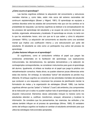 Diseño de Instrucción desde el Conductismo, Cognitivismo y Constructivismo           12


¿Cómo ocurre el aprendizaje?
         Las teorías cognitivas enfatizan la adquisición del conocimiento y estructuras
mentales internas y, como tales, están más cerca del extremo racionalista del
continuum espistemológico (Bower y Hilgard, 1981). El aprendizaje se equipara a
cambios discretos entre los estados del conocimiento más que con los cambios en la
probabilidad de respuesta. Las teorías cognitivas se dedican a la conceptualización de
los procesos del aprendizaje del estudiante y se ocupan de como la información es
recibida, organizada, almacenada y localizada. El aprendizaje se vincula, no tanto con
lo que los estudiantes hacen, sino con que es lo que saben y cómo lo adquieren
(Jonassen 1991b). La adquisición del conocimiento se describe como una actividad
mental que implica una codificación interna y una estructuración por parte del
estudiante. El estudiante es visto como un participante muy activo del proceso de
aprendizaje.
¿Cuáles factores influyen en el aprendizaje?
         El cognitivismo, como el conductismo enfatiza el papel que juegan las
condiciones ambientales en la facilitación del aprendizaje. Las explicaciones
instruccionales, las demostraciones, los ejemplos demostrativos y la selección de
contraejemplos correspondientes, se consideran instrumentos para guiar el aprendizaje
del alumno. Igualmente, el énfasis se localiza en el papel que juega la práctica con
retroalimentación correctiva. Hasta ahora, se pueden observar pocas diferencias entre
estas dos teorías. Sin embargo, la naturaleza "activa" del estudiante se percibe muy
diferente. El enfoque cognitivo se concentra en las actividades mentales del estudiante
que conducen a una respuesta y reconocen los procesos de planificación mental, la
formulación de metas y la organización de estrategias (Shuell, 1986). Las teorías
cognitivas afirman que las "pistas" o "indicios" ("cues") del ambiente y los componentes
de la instrucción por si solos no pueden explicar todo el aprendizaje que resulta de una
situación instruccional. Elementos claves adicionales incluyen la manera como los
estudiantes atienden a, codifican, transforman, ensayan, almacenan y localizan la
información. Se considera que los pensamientos, las creencias, las actitudes y los
valores también influyen en el proceso de aprendizaje (Winne, 1985). El verdadero
centro del enfoque cognitivo se localiza en cambiar al estudiante animándolo para que
utilice las estrategias instruccionales apropiadas.
 