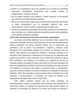 Diseño de Instrucción desde el Conductismo, Cognitivismo y Constructivismo                                    15


• Énfasis en la participación activa del estudiante en el proceso de aprendizaje
   [autocontrol,          entrenamiento             metacognitivo            (por   ejemplo      técnicas     de
   autoplanificación, monitoreo y revisión)].
• Uso de análisis jerárquico para identificar e ilustrar relaciones de prerrequisito
   [procedimientos de análisis de tareas cognitivas].
• Énfasis en la estructuración, organización y secuencia de la información para facilitar
   su      óptimo        procesamiento            [uso       de     estrategias     cognitivas    tales     como
   esquematización, resumen, síntesis, y organizadores avanzados, etc.].
• Creación de ambientes de aprendizaje que permitan y estimulen a los estudiantes a
   hacer conexiones con material previamente aprendido [evocación de prerrequisitos,
   uso de ejemplos pertinentes, analogías].
¿Cómo debe estructurarse la instrucción para facilitar el aprendizaje?
         Las teorías conductistas establecen que los educadores deben organizar las
condiciones ambientales de tal forma que los estudiantes respondan apropiadamente al
estímulo presentado. Las teorías cognitivas enfatizan que el conocimiento sea
significativo y que se ayude a los estudiantes a organizar y relacionar nueva
información con el conocimiento existente en la memoria. La instrucción, para ser
efectiva, debe basarse en las estructuras mentales, o esquemas, existentes en el
estudiante. Debe organizarse la información de tal manera que los estudiantes sean
capaces de conectar la nueva información con el conocimiento existente en alguna
forma significativa. Las analogías y las metáforas son ejemplos de este tipo de
estrategia cognitiva. Por ejemplo, los textos sobre diseño de instrucción frecuentemente
hacen una analogía entre la profesión más conocida del arquitecto y la menos conocida
del diseñador de instrucción para ayudar al estudiante novicio a conceptualizar,
organizar y retener los deberes y funciones principales de un diseñador de instrucción
(Reigeluth, 1983). Otras estrategias cognitivas pueden incluir, por ejemplo, el uso del
subrayado, la esquematización, la mnemónica, los mapas de concepto y los
organizadores avanzados (West, Farmer y Wolff, 1991).
         Tales       énfasis        cognitivos        implican         que    las   tareas    principales    del
educador/diseñador incluyen: (1) comprender que los individuos traen experiencias de
aprendizaje variadas a la situación de instrucción, las cuales pueden impactar los
resultados de aprendizaje; (2) determinar la manera más eficiente de organizar y
 