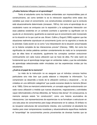 Diseño de Instrucción desde el Conductismo, Cognitivismo y Constructivismo         18


¿Cuáles factores influyen en el aprendizaje?
         Tanto el estudiante como los factores ambientales son imprescindibles para el
constructivismo, así como también lo es la interacción específica entre estas dos
variables que crean el conocimiento. Los constructivistas consideran que la conducta
está situacionalmente determinada (Jonassen, 1991a). Así como el aprendizaje de un
vocabulario nuevo se enriquece con la exposición y la subsiguiente interacción con
esas palabras existentes en un contexto (contrario a aprender su significado con la
ayuda de un diccionario), igualmente es esencial que el conocimiento esté incorporado
en la situación en la que cual se usa. Brown, Collins y Duguid (1989) sugieren que las
situaciones realmente coproducen el conocimiento (junto con la cognición) a través de
la actividad. Cada acción se ve como "una interpretación de la situación actual basada
en la historia completa de las interacciones previas" (Clancey, 1986). Así como los
significados de ciertas palabras cambian constantemente de matiz en la comprensión
que de ellas tiene el estudiante, igualmente los conceptos cambian evolucionan
continuamente con cada nueva utilización que se hace de ellos. Por esta razón es
fundamental que el aprendizaje tenga lugar en ambientes reales y que las actividades
de aprendizaje seleccionadas estén vinculadas con las experiencias vividas por los
estudiantes.
¿Cuál es el papel de la memoria?
         La meta de la instrucción no es asegurar que el individuo conozca hechos
particulares sino más bien que pueda elaborar e interpretar la información. "La
comprensión se desarrolla a través de la utilización continua y situacional ... no se
cristaliza en una definición categórica" que pueda evocarse desde la memoria (Brown
et al. 1989). Cómo se mencionó anteriormente, un concepto seguirá evolucionando con
cada nueva utilización a medida que nuevas situaciones, negociaciones y actividades
vayan reformulándolo a formas diferentes, de "textura más densa". En consecuencia, la
memoria siempre estará "en construcción", como una historia acumulativa de
interacciones. Las representaciones de experiencias no se formalizan o estructuran en
una sola pieza de conocimientos para luego almacenarse en la cabeza. El énfasis no
es recuperar estructuras del conocimiento intactas, sino suministrar al estudiante los
medios para crear comprensiones novedosas y situacionalmente específicas mediante
el "ensamblaje" de conocimientos previos provenientes de diversas fuentes que se
 
