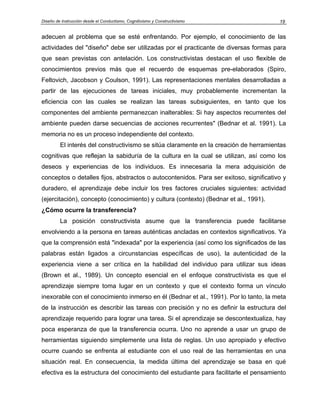 Diseño de Instrucción desde el Conductismo, Cognitivismo y Constructivismo             19


adecuen al problema que se esté enfrentando. Por ejemplo, el conocimiento de las
actividades del "diseño" debe ser utilizadas por el practicante de diversas formas para
que sean previstas con antelación. Los constructivistas destacan el uso flexible de
conocimientos previos más que el recuerdo de esquemas pre-elaborados (Spiro,
Feltovich, Jacobson y Coulson, 1991). Las representaciones mentales desarrolladas a
partir de las ejecuciones de tareas iniciales, muy probablemente incrementan la
eficiencia con las cuales se realizan las tareas subsiguientes, en tanto que los
componentes del ambiente permanezcan inalterables: Si hay aspectos recurrentes del
ambiente pueden darse secuencias de acciones recurrentes" (Bednar et al. 1991). La
memoria no es un proceso independiente del contexto.
         El interés del constructivismo se sitúa claramente en la creación de herramientas
cognitivas que reflejan la sabiduría de la cultura en la cual se utilizan, así como los
deseos y experiencias de los individuos. Es innecesaria la mera adquisición de
conceptos o detalles fijos, abstractos o autocontenidos. Para ser exitoso, significativo y
duradero, el aprendizaje debe incluir los tres factores cruciales siguientes: actividad
(ejercitación), concepto (conocimiento) y cultura (contexto) (Bednar et al., 1991).
¿Cómo ocurre la transferencia?
         La posición constructivista asume que la transferencia puede facilitarse
envolviendo a la persona en tareas auténticas ancladas en contextos significativos. Ya
que la comprensión está "indexada" por la experiencia (así como los significados de las
palabras están ligados a circunstancias específicas de uso), la autenticidad de la
experiencia viene a ser crítica en la habilidad del individuo para utilizar sus ideas
(Brown et al., 1989). Un concepto esencial en el enfoque constructivista es que el
aprendizaje siempre toma lugar en un contexto y que el contexto forma un vínculo
inexorable con el conocimiento inmerso en él (Bednar et al., 1991). Por lo tanto, la meta
de la instrucción es describir las tareas con precisión y no es definir la estructura del
aprendizaje requerido para lograr una tarea. Si el aprendizaje se descontextualiza, hay
poca esperanza de que la transferencia ocurra. Uno no aprende a usar un grupo de
herramientas siguiendo simplemente una lista de reglas. Un uso apropiado y efectivo
ocurre cuando se enfrenta al estudiante con el uso real de las herramientas en una
situación real. En consecuencia, la medida última del aprendizaje se basa en qué
efectiva es la estructura del conocimiento del estudiante para facilitarle el pensamiento
 