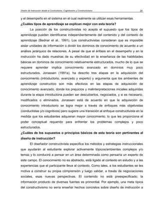 Diseño de Instrucción desde el Conductismo, Cognitivismo y Constructivismo                             20


y el desempeño en el sistema en el cual realmente se utilizan esas herramientas.
¿Cuáles tipos de aprendizaje se explican mejor con esta teoría?
         La posición de los constructivistas no acepta el supuesto que los tipos de
aprendizaje pueden identificarse independientemente del contenido y del contexto de
aprendizaje (Bednar et al., 1991). Los constructivistas consideran que es imposible
aislar unidades de información o dividir los dominios de conocimiento de acuerdo a un
análisis jerárquico de relaciones. A pesar de que el énfasis en el desempeño y en la
instrucción ha dado muestras de su efectividad en la enseñanza de las habilidades
básicas en dominios de conocimiento relativamente estructurados, mucho de lo que se
requiere       aprender         implica      conocimiento           avanzado   en   dominios   muy   poco
estructurados. Jonassen (1991a), ha descrito tres etapas en la adquisición del
conocimiento (introductorio, avanzado y experto) y argumenta que los ambientes de
aprendizaje constructivo son más efectivos en las etapas de adquisición de
conocimiento avanzado, donde los prejuicios y malinterpretaciones iniciales adquiridas
durante la etapa introductoria pueden ser descubiertos, negociados, y si es necesario,
modificados o eliminados. Jonassen está de acuerdo en que la adquisición de
conocimiento introductorio se logra mejor a través de enfoques más objetivistas
(conductistas y/o cognitivos) pero sugiere una transición al enfoque constructivista en la
medida que los estudiantes adquieran mayor conocimiento, lo que les proporciona el
poder conceptual requerido para enfrentar los problemas complejos y poco
estructurados.
¿Cuáles de los supuestos o principios básicos de esta teoría son pertinentes al
diseño de instrucción?
         El diseñador constructivista especifica los métodos y estrategias instruccionales
que ayudarán al estudiante explorar activamente tópicos/ambientes complejos y/o
temas y lo conducirá a pensar en un área determinada como pensaría un experto de
este campo. El conocimiento no es abstracto, está ligado al contexto en estudio y a las
experiencias que el participante lleva al contexto. Como tales, a los estudiantes se les
motiva a construir su propia comprensión y luego validar, a través de negociaciones
sociales, esas nuevas perspectivas. El contenido no está preespecificado; la
información producto de diversas fuentes es primordial. Por ejemplo, una meta típica
del constructivismo no sería enseñar hechos concretos sobre diseño de instrucción a
 