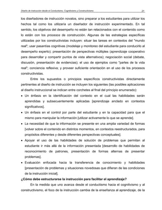 Diseño de Instrucción desde el Conductismo, Cognitivismo y Constructivismo              21


los diseñadores de instrucción novatos, sino preparar a los estudiantes para utilizar los
hechos tal como los utilizaría un diseñador de instrucción experimentado. En tal
sentido, los objetivos del desempeño no están tan relacionados con el contenido como
lo están con los procesos de construcción. Algunas de las estrategias específicas
utilizadas por los constructivistas incluyen: situar las tareas en contextos del "mundo
real"; usar pasantías cognitivas (modelaje y monitoreo del estudiante para conducirlo al
desempeño experto); presentación de perspectivas múltiples (aprendizaje cooperativo
para desarrollar y compartir puntos de vista alternativos); negociación social (debate,
discusión, presentación de evidencias); el uso de ejemplos como "partes de la vida
real"; conciencia reflexiva; y proveer suficiente orientación en el uso de los procesos
constructivistas.
         Entre los supuestos o principios específicos constructivistas directamente
pertinentes al diseño de instrucción se incluyen los siguientes (las posibles aplicaciones
al diseño instruccional se indican entre corchetes al final del principio enumerado):
• Un énfasis en la identificación del contexto en el cual las habilidades serán
   aprendidas y subsecuentemente aplicadas [aprendizaje anclado en contextos
   significativos].
• Un énfasis en el control por parte del estudiante y en la capacidad para que el
   mismo para manipular la información [utilizar activamente lo que se aprende].
• La necesidad de que la información se presente en una amplia variedad de formas
   [volver sobre el contenido en distintos momentos, en contextos reestructurados, para
   propósitos diferentes y desde diferentes perspectivas conceptuales].
• Apoyar el uso de las habilidades de solución de problemas que permitan al
   estudiante ir más allá de la información presentada [desarrollo de habilidades de
   reconocimiento de patrones, presentación de formas alternas de presentar
   problemas].
• Evaluación enfocada hacia la transferencia de conocimiento y habilidades
   [presentación de problemas y situaciones novedosas que difieran de las condiciones
   de la instrucción inicial].
¿Cómo debe estructurarse la instrucción para facilitar el aprendizaje?
         En la medida que uno avanza desde el conductismo hacia el cognitivismo y al
constructivismo, el foco de la instrucción cambia de la enseñanza al aprendizaje, de la
 