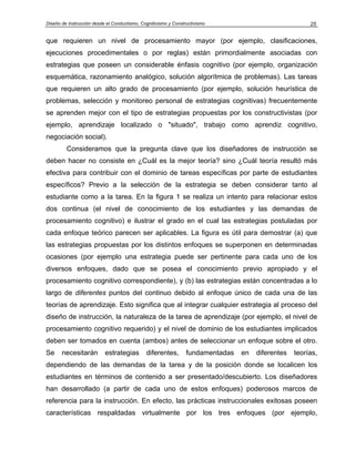 Diseño de Instrucción desde el Conductismo, Cognitivismo y Constructivismo                              25


que requieren un nivel de procesamiento mayor (por ejemplo, clasificaciones,
ejecuciones procedimentales o por reglas) están primordialmente asociadas con
estrategias que poseen un considerable énfasis cognitivo (por ejemplo, organización
esquemática, razonamiento analógico, solución algorítmica de problemas). Las tareas
que requieren un alto grado de procesamiento (por ejemplo, solución heurística de
problemas, selección y monitoreo personal de estrategias cognitivas) frecuentemente
se aprenden mejor con el tipo de estrategias propuestas por los constructivistas (por
ejemplo, aprendizaje localizado o "situado", trabajo como aprendiz cognitivo,
negociación social).
         Consideramos que la pregunta clave que los diseñadores de instrucción se
deben hacer no consiste en ¿Cuál es la mejor teoría? sino ¿Cuál teoría resultó más
efectiva para contribuir con el dominio de tareas específicas por parte de estudiantes
específicos? Previo a la selección de la estrategia se deben considerar tanto al
estudiante como a la tarea. En la figura 1 se realiza un intento para relacionar estos
dos continua (el nivel de conocimiento de los estudiantes y las demandas de
procesamiento cognitivo) e ilustrar el grado en el cual las estrategias postuladas por
cada enfoque teórico parecen ser aplicables. La figura es útil para demostrar (a) que
las estrategias propuestas por los distintos enfoques se superponen en determinadas
ocasiones (por ejemplo una estrategia puede ser pertinente para cada uno de los
diversos enfoques, dado que se posea el conocimiento previo apropiado y el
procesamiento cognitivo correspondiente), y (b) las estrategias están concentradas a lo
largo de diferentes puntos del continuo debido al enfoque único de cada una de las
teorías de aprendizaje. Esto significa que al integrar cualquier estrategia al proceso del
diseño de instrucción, la naturaleza de la tarea de aprendizaje (por ejemplo, el nivel de
procesamiento cognitivo requerido) y el nivel de dominio de los estudiantes implicados
deben ser tomados en cuenta (ambos) antes de seleccionar un enfoque sobre el otro.
Se     necesitarán         estrategias        diferentes,        fundamentadas   en   diferentes   teorías,
dependiendo de las demandas de la tarea y de la posición donde se localicen los
estudiantes en términos de contenido a ser presentado/descubierto. Los diseñadores
han desarrollado (a partir de cada uno de estos enfoques) poderosos marcos de
referencia para la instrucción. En efecto, las prácticas instruccionales exitosas poseen
características respaldadas virtualmente por los tres enfoques (por ejemplo,
 