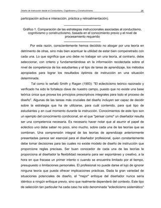 Diseño de Instrucción desde el Conductismo, Cognitivismo y Constructivismo           26


participación activa e interacción, práctica y retroalimentación).
                                            _____________________
  Gráfico 1. Comparación de las estrategias instruccionales asociadas al conductismo,
     cognitivismo y constructivismo, basada en el conocimiento previo y el nivel de
                                procesamiento requerido
                               _____________________
         Por esta razón, conscientemente hemos decidido no abogar por una teoría en
detrimento de otras, sino más bien acentuar la utilidad de estar bien compenetrado con
cada una. Lo que significa que uno debe no trabajar sin una teoría, al contrario, debe
seleccionar, con criterio y fundamentándose en la información recolectada sobre el
nivel de competencia de los estudiantes y el tipo de tarea de aprendizaje, los métodos
apropiados para lograr los resultados óptimos de instrucción en una situación
determinada.
          Tal como lo señaló Smith y Ragan (1993): "El eclecticismo teórico razonado y
verificado ha sido la fortaleza clave de nuestro campo, puesto que no existe una base
teórica única que provea los principios prescriptivos integrales para todo el proceso de
diseño". Algunas de las tareas más cruciales del diseño incluyen ser capaz de decidir
sobre la estrategia que ha de utilizarse, para cuál contenido, para qué tipo de
estudiantes y en cual momento durante la instrucción. Conocimientos de este tipo son
un ejemplo del conocimiento condicional, en el que "pensar como" un diseñador resulta
ser una competencia necesaria. Es necesario hacer notar que al asumir el papel de
ecléctico uno debe saber no poco, sino mucho, sobre cada una de las teorías que se
combinan. Una comprensión integral de las teorías de aprendizaje anteriormente
presentadas parece ser esencial para el diseñador profesional, quien constantemente
debe tomar decisiones para las cuales no existe modelo de diseño de instrucción que
proporcione reglas precisas. Ser buen conocedor de cada una de las teorías le
proporciona al diseñador la flexibilidad necesaria para ser espontáneo y creativo, a la
hora en que fracase un primer intento o cuando se encuentra limitado por el tiempo,
presupuesto o limitaciones personales. El profesional no puede darse el lujo de ignorar
ninguna teoría que pueda ofrecer implicaciones prácticas. Dada la gran variedad de
situaciones potenciales de diseño, el "mejor" enfoque del diseñador nunca sería
idéntico a ningún enfoque previo, sino que realmente dependerá del contexto. Este tipo
de selección tan particular ha cada caso ha sido denominada "eclecticismo sistemático"
 