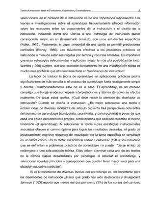 Diseño de Instrucción desde el Conductismo, Cognitivismo y Constructivismo            3


seleccionada en el contexto de la instrucción es de una importancia fundamental. Las
teorías e investigaciones sobre el aprendizaje frecuentemente ofrecen información
sobre las relaciones entre los componentes de la instrucción y el diseño de la
instrucción, indicando como una técnica o una estrategia de instrucción puede
corresponder mejor, en un determinado contexto, con unos estudiantes específicos
(Keller, 1979). Finalmente, el papel primordial de una teoría es permitir predicciones
confiables (Richey, 1986). Las soluciones efectivas a los problemas prácticos de
instrucción a menudo están restringidas por tiempo y recursos limitados, Es importante
que esas estrategias seleccionadas y aplicadas tengan la más alta posibilidad de éxito.
Warries (1990) sugiere, que una selección fundamental en una investigación sólida es
mucho más confiable que otra fundamentada en "fenómenos de instrucción".
         La labor de traducir la teoría de aprendizaje en aplicaciones prácticas podría
significativamente más sencilla si el proceso de aprendizaje fuera relativamente simple
y directo. Desafortunadamente este no es el caso. El aprendizaje es un proceso
complejo que ha generado numerosas interpretaciones y teorías de como se efectúa
realmente. De todas estas teorías, ¿Cuál debe recibir la atención del diseñador de
instrucción? Cuando se diseña la instrucción, ¿Es mejor seleccionar una teoría o
extraer ideas de diversas teorías? Este artículo presenta tres perspectivas deferentes
del proceso de aprendizaje (conductista, cognitivista, y constructivista) a pesar de que
cada una posee características propias, consideramos que cada una describe el mismo
fenómeno (el aprendizaje). Al seleccionar la teoría cuyas estrategias instruccionales
asociadas ofrecen el camino óptimo para lograr los resultados deseados, el grado de
procesamiento cognitivo requerido del estudiante por la tarea específica se constituye
en un factor crítico. Por lo tanto, así como lo señaló Snelbecker (1983), los individuos
que se enfrentan a problemas prácticos de aprendizaje no pueden "darse el lujo de
restringirse a una sola posición teórica. Ellos deben examinar cada una de las teorías
de la ciencia básica desarrolladas por psicólogos al estudiar el aprendizaje, y
seleccionar aquellos principios y concepciones que puedan tener mayor valor para una
situación educativa particular”.
          Si el conocimiento de diversas teorías del aprendizaje es tan importante para
los diseñadores de instrucción ¿Hasta qué grado han sido destacadas y divulgadas?
Johnson (1992) reportó que menos del dos por ciento (2%) de los cursos del currículo
 