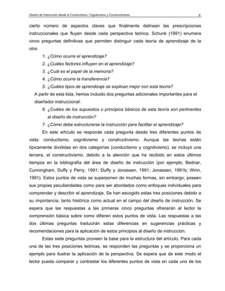Diseño de Instrucción desde el Conductismo, Cognitivismo y Constructivismo                5


cierto número de aspectos claves que finalmente delinean las prescripciones
instruccionales que fluyen desde cada perspectiva teórica. Schunk (1991) enumera
cinco preguntas definitivas que permiten distinguir cada teoría de aprendizaje de la
otra:
         1. ¿Cómo ocurre el aprendizaje?
         2. ¿Cuáles factores influyen en el aprendizaje?
         3. ¿Cuál es el papel de la memoria?
         4. ¿Cómo ocurre la transferencia?
         5. ¿Cuáles tipos de aprendizaje se explican mejor con esta teoría?
   A partir de esta lista, hemos incluido dos preguntas adicionales importantes para el
   diseñador instruccional:
         6. ¿Cuáles de los supuestos o principios básicos de esta teoría son pertinentes
             al diseño de instrucción?
         7. ¿Cómo debe estructurarse la instrucción para facilitar el aprendizaje?
         En este artículo se responde cada pregunta desde tres diferentes puntos de
vista: conductismo, cognitivismo y constructivismo. Aunque las teorías están
típicamente divididas en dos categorías (conductismo y cognitivismo), se incluyó una
tercera, el constructivismo, debido a la atención que ha recibido en estos últimos
tiempos en la bibliografía del área de diseño de instrucción (por ejemplo, Bednar,
Cunningham, Duffy y Perry, 1991; Duffy y Jonassen, 1991; Jonassen, 1991b; Winn,
1991). Estos puntos de vista se superponen de muchas formas, sin embargo, poseen
sus propias peculiaridades como para ser abordados como enfoques individuales para
comprender y describir el aprendizaje. Se han escogido estas tres posiciones debido a
su importancia, tanto histórica como actual en el campo del diseño de instrucción. Se
espera que las respuestas a las primeras cinco preguntas ofrecerán al lector la
comprensión básica sobre como difieren estos puntos de vista. Las respuestas a las
dos últimas preguntas traducirán estas diferencias en sugerencias prácticas y
recomendaciones para la aplicación de estos principios al diseño de instrucción.
         Estas siete preguntas proveen la base para la estructura del artículo. Para cada
una de las tres posiciones teóricas, se responden las preguntas y se proporciona un
ejemplo para ilustrar la aplicación de la perspectiva. Se espera que de este modo el
lector pueda comparar y contrastar los diferentes puntos de vista en cada uno de los
 