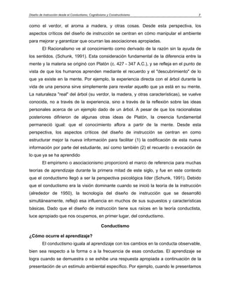 Diseño de Instrucción desde el Conductismo, Cognitivismo y Constructivismo             7


como el verdor, el aroma a madera, y otras cosas. Desde esta perspectiva, los
aspectos críticos del diseño de instrucción se centran en cómo manipular el ambiente
para mejorar y garantizar que ocurran las asociaciones apropiadas.
         El Racionalismo ve al conocimiento como derivado de la razón sin la ayuda de
los sentidos. (Schunk, 1991). Esta consideración fundamental de la diferencia entre la
mente y la materia se originó con Platón (c. 427 - 347 A.C.), y se refleja en el punto de
vista de que los humanos aprenden mediante el recuerdo y el "descubrimiento" de lo
que ya existe en la mente. Por ejemplo, la experiencia directa con el árbol durante la
vida de una persona sirve simplemente para revelar aquello que ya está en su mente.
La naturaleza "real" del árbol (su verdor, la madera, y otras características), se vuelve
conocida, no a través de la experiencia, sino a través de la reflexión sobre las ideas
personales acerca de un ejemplo dado de un árbol. A pesar de que los racionalistas
posteriores difirieron de algunas otras ideas de Platón, la creencia fundamental
permaneció igual: que el conocimiento aflora a partir de la mente. Desde esta
perspectiva, los aspectos críticos del diseño de instrucción se centran en como
estructurar mejor la nueva información para facilitar (1) la codificación de esta nueva
información por parte del estudiante, así como también (2) el recuerdo o evocación de
lo que ya se ha aprendido
         El empirismo o asociacionismo proporcionó el marco de referencia para muchas
teorías de aprendizaje durante la primera mitad de este siglo, y fue en este contexto
que el conductismo llegó a ser la perspectiva psicológica líder (Schunk, 1991). Debido
que el conductismo era la visión dominante cuando se inició la teoría de la instrucción
(alrededor de 1950), la tecnología del diseño de instrucción que se desarrolló
simultáneamente, reflejó esa influencia en muchos de sus supuestos y características
básicas. Dado que el diseño de instrucción tiene sus raíces en la teoría conductista,
luce apropiado que nos ocupemos, en primer lugar, del conductismo.

                                                    Conductismo

¿Cómo ocurre el aprendizaje?
         El conductismo iguala al aprendizaje con los cambios en la conducta observable,
bien sea respecto a la forma o a la frecuencia de esas conductas. El aprendizaje se
logra cuando se demuestra o se exhibe una respuesta apropiada a continuación de la
presentación de un estímulo ambiental específico. Por ejemplo, cuando le presentamos
 