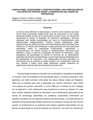 CONDUCTISMO, COGNITIVISMO Y CONSTRUCTIVISMO: UNA COMPARACIÓN DE
LOS ASPECTOS CRÍTICOS DESDE LA PERSPECTIVA DEL DISEÑO DE
INSTRUCCIÓN
Peggy A. Ertmer y Timothy J. Newby
Performance Improvement Quarterly, 1993, 6(4), 50-72
__________________________________________________
Resumen
La forma como definimos el aprendizaje y la forma como creemos que éste
ocurre tiene importantes implicaciones para las situaciones en las cuales
deseamos facilitar cambios en lo que la gente conoce o hace. Las teorías del
aprendizaje le ofrecen al diseñador de instrucción estrategias y técnicas
validadas para facilitar aprendizajes así como la fundamentación para
seleccionarlas inteligentemente. Todavía muchos diseñadores están
operando bajo las restricciones de una fundamentación teórica limitada. Este
artículo es un intento para familiarizar a estas personas con tres posiciones
pertinentes sobre el aprendizaje (conductismo, cognitivismo y
constructivismo), las cuales proveen la fundamentación estructural para
planificar y llevar a cabo las actividades del diseño de instrucción. Cada
perspectiva del aprendizaje se aborda en términos de su interpretación
específica del proceso de aprendizaje y de las implicaciones resultantes para
los diseñadores de instrucción y los profesionales del área educativa. La
información que se presenta le ofrece al lector una comparación entre las
tres visiones e ilustra cómo estas diferencias pueden traducirse en
aplicaciones prácticas para las situaciones de instrucción.
__________________________________________________
Durante largas jornadas de discusión se ha abordado la necesidad de establecer
un "puente" entre la investigación del aprendizaje básico y la práctica educativa. Para
garantizar una fuerte conexión entre estas dos áreas, Dewey (citado por Reigeluth,
1983) hizo un llamado para crear y desarrollar una "ciencia conectora"; Tyler (1978)
"una persona en posición intermedia" y Linch (1945) por el empleo de una "analogía
con la ingeniería", como contribución para transformar la teoría en práctica. En cada
caso, el autor respectivo destacó la información y las contribuciones potenciales de las
teorías de aprendizaje disponibles, los problemas apremiantes enfrentados por
aquellos vinculados con los aspectos prácticos del aprendizaje, y una falla general de
utilización de las teorías para facilitar soluciones en la práctica. El valor de esta "función
puente" se fundamenta en su potencial para traducir aspectos relacionados con las
teorías de aprendizaje en acciones óptimas de instrucción. Tal como fue descrito por

 