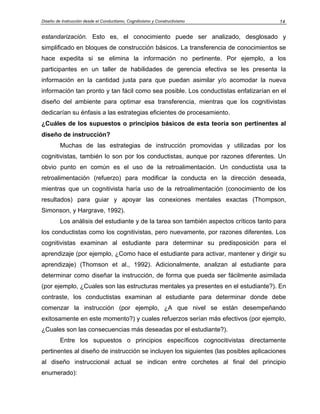 Diseño de Instrucción desde el Conductismo, Cognitivismo y Constructivismo 14
estandarización. Esto es, el conocimiento puede ser analizado, desglosado y
simplificado en bloques de construcción básicos. La transferencia de conocimientos se
hace expedita si se elimina la información no pertinente. Por ejemplo, a los
participantes en un taller de habilidades de gerencia efectiva se les presenta la
información en la cantidad justa para que puedan asimilar y/o acomodar la nueva
información tan pronto y tan fácil como sea posible. Los conductistas enfatizarían en el
diseño del ambiente para optimar esa transferencia, mientras que los cognitivistas
dedicarían su énfasis a las estrategias eficientes de procesamiento.
¿Cuáles de los supuestos o principios básicos de esta teoría son pertinentes al
diseño de instrucción?
Muchas de las estrategias de instrucción promovidas y utilizadas por los
cognitivistas, también lo son por los conductistas, aunque por razones diferentes. Un
obvio punto en común es el uso de la retroalimentación. Un conductista usa la
retroalimentación (refuerzo) para modificar la conducta en la dirección deseada,
mientras que un cognitivista haría uso de la retroalimentación (conocimiento de los
resultados) para guiar y apoyar las conexiones mentales exactas (Thompson,
Simonson, y Hargrave, 1992).
Los análisis del estudiante y de la tarea son también aspectos críticos tanto para
los conductistas como los cognitivistas, pero nuevamente, por razones diferentes. Los
cognitivistas examinan al estudiante para determinar su predisposición para el
aprendizaje (por ejemplo, ¿Como hace el estudiante para activar, mantener y dirigir su
aprendizaje) (Thomson et al., 1992). Adicionalmente, analizan al estudiante para
determinar como diseñar la instrucción, de forma que pueda ser fácilmente asimilada
(por ejemplo, ¿Cuales son las estructuras mentales ya presentes en el estudiante?). En
contraste, los conductistas examinan al estudiante para determinar donde debe
comenzar la instrucción (por ejemplo, ¿A que nivel se están desempeñando
exitosamente en este momento?) y cuales refuerzos serían más efectivos (por ejemplo,
¿Cuales son las consecuencias más deseadas por el estudiante?).
Entre los supuestos o principios específicos cognocitivistas directamente
pertinentes al diseño de instrucción se incluyen los siguientes (las posibles aplicaciones
al diseño instruccional actual se indican entre corchetes al final del principio
enumerado):
 