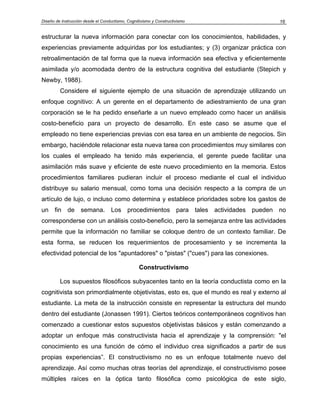 Diseño de Instrucción desde el Conductismo, Cognitivismo y Constructivismo 16
estructurar la nueva información para conectar con los conocimientos, habilidades, y
experiencias previamente adquiridas por los estudiantes; y (3) organizar práctica con
retroalimentación de tal forma que la nueva información sea efectiva y eficientemente
asimilada y/o acomodada dentro de la estructura cognitiva del estudiante (Stepich y
Newby, 1988).
Considere el siguiente ejemplo de una situación de aprendizaje utilizando un
enfoque cognitivo: A un gerente en el departamento de adiestramiento de una gran
corporación se le ha pedido enseñarle a un nuevo empleado como hacer un análisis
costo-beneficio para un proyecto de desarrollo. En este caso se asume que el
empleado no tiene experiencias previas con esa tarea en un ambiente de negocios. Sin
embargo, haciéndole relacionar esta nueva tarea con procedimientos muy similares con
los cuales el empleado ha tenido más experiencia, el gerente puede facilitar una
asimilación más suave y eficiente de este nuevo procedimiento en la memoria. Estos
procedimientos familiares pudieran incluir el proceso mediante el cual el individuo
distribuye su salario mensual, como toma una decisión respecto a la compra de un
artículo de lujo, o incluso como determina y establece prioridades sobre los gastos de
un fin de semana. Los procedimientos para tales actividades pueden no
corresponderse con un análisis costo-beneficio, pero la semejanza entre las actividades
permite que la información no familiar se coloque dentro de un contexto familiar. De
esta forma, se reducen los requerimientos de procesamiento y se incrementa la
efectividad potencial de los "apuntadores" o "pistas" ("cues") para las conexiones.
Constructivismo
Los supuestos filosóficos subyacentes tanto en la teoría conductista como en la
cognitivista son primordialmente objetivistas, esto es, que el mundo es real y externo al
estudiante. La meta de la instrucción consiste en representar la estructura del mundo
dentro del estudiante (Jonassen 1991). Ciertos teóricos contemporáneos cognitivos han
comenzado a cuestionar estos supuestos objetivistas básicos y están comenzando a
adoptar un enfoque más constructivista hacia el aprendizaje y la comprensión: "el
conocimiento es una función de cómo el individuo crea significados a partir de sus
propias experiencias”. El constructivismo no es un enfoque totalmente nuevo del
aprendizaje. Así como muchas otras teorías del aprendizaje, el constructivismo posee
múltiples raíces en la óptica tanto filosófica como psicológica de este siglo,
 