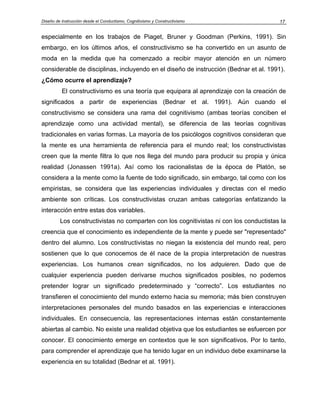Diseño de Instrucción desde el Conductismo, Cognitivismo y Constructivismo 17
especialmente en los trabajos de Piaget, Bruner y Goodman (Perkins, 1991). Sin
embargo, en los últimos años, el constructivismo se ha convertido en un asunto de
moda en la medida que ha comenzado a recibir mayor atención en un número
considerable de disciplinas, incluyendo en el diseño de instrucción (Bednar et al. 1991).
¿Cómo ocurre el aprendizaje?
El constructivismo es una teoría que equipara al aprendizaje con la creación de
significados a partir de experiencias (Bednar et al. 1991). Aún cuando el
constructivismo se considera una rama del cognitivismo (ambas teorías conciben el
aprendizaje como una actividad mental), se diferencia de las teorías cognitivas
tradicionales en varias formas. La mayoría de los psicólogos cognitivos consideran que
la mente es una herramienta de referencia para el mundo real; los constructivistas
creen que la mente filtra lo que nos llega del mundo para producir su propia y única
realidad (Jonassen 1991a). Así como los racionalistas de la época de Platón, se
considera a la mente como la fuente de todo significado, sin embargo, tal como con los
empiristas, se considera que las experiencias individuales y directas con el medio
ambiente son críticas. Los constructivistas cruzan ambas categorías enfatizando la
interacción entre estas dos variables.
Los constructivistas no comparten con los cognitivistas ni con los conductistas la
creencia que el conocimiento es independiente de la mente y puede ser "representado"
dentro del alumno. Los constructivistas no niegan la existencia del mundo real, pero
sostienen que lo que conocemos de él nace de la propia interpretación de nuestras
experiencias. Los humanos crean significados, no los adquieren. Dado que de
cualquier experiencia pueden derivarse muchos significados posibles, no podemos
pretender lograr un significado predeterminado y “correcto”. Los estudiantes no
transfieren el conocimiento del mundo externo hacia su memoria; más bien construyen
interpretaciones personales del mundo basados en las experiencias e interacciones
individuales. En consecuencia, las representaciones internas están constantemente
abiertas al cambio. No existe una realidad objetiva que los estudiantes se esfuercen por
conocer. El conocimiento emerge en contextos que le son significativos. Por lo tanto,
para comprender el aprendizaje que ha tenido lugar en un individuo debe examinarse la
experiencia en su totalidad (Bednar et al. 1991).
 