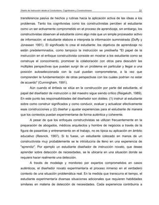 Diseño de Instrucción desde el Conductismo, Cognitivismo y Constructivismo 22
transferencia pasiva de hechos y rutinas hacia la aplicación activa de las ideas a los
problemas. Tanto los cognitivistas como los constructivistas perciben al estudiante
como un ser activamente comprometido en el proceso de aprendizaje, sin embargo, los
constructivistas observan al estudiante como algo más que un simple procesador activo
de información: el estudiante elabora e interpreta la información suministrada (Duffy y
Jonassen 1991). El significado lo crea el estudiante: los objetivos de aprendizaje no
están predeterminados, como tampoco la instrucción se prediseña "El papel de la
instrucción en el enfoque constructivista consiste en mostrar a los estudiante como se
construye el conocimiento, promover la colaboración con otros para descubrir las
múltiples perspectivas que puedan surgir de un problema en particular y llegar a una
posición autoseleccionada con la cual puedan comprometerse, a la vez que
comprenden la fundamentación de otras perspectivas con los cuales podrían no estar
de acuerdo" (Cunningham, 1991).
Aún cuando el énfasis se sitúa en la construcción por parte del estudiante, el
papel del diseñador de instrucción o del maestro sigue siendo crítico (Reigeluth, 1989).
En este punto las responsabilidades del diseñador son dobles: (1) instruir al estudiante
sobre como construir significados y como conducir, evaluar y actualizar efectivamente
esas construcciones y (2) diseñar y ajustar experiencias para el estudiante de manera
que los contextos puedan experimentarse de forma auténtica y coherente.
A pesar de que los enfoques constructivistas se utilizan frecuentemente en la
preparación de abogados, médicos arquitectos y hombre de negocios a través de la
figura de pasantías y entrenamiento en el trabajo, no es típica su aplicación en ámbito
educativo (Resnick, 1987). Si lo fuese, un estudiante colocado en manos de un
constructivista muy probablemente se le introduciría de lleno en una experiencia de
"aprendiz". Por ejemplo un estudiante diseñador de instrucción novato, que desee
aprender sobre detección de necesidades, se le ubicaría en una situación donde se
requiera hacer realmente una detección.
A través de modelaje y monitoreo por expertos comprometidos en casos
auténticos, el diseñador novato experimentaría el proceso inmerso en el verdadero
contexto de una situación problemática real. En la medida que transcurra el tiempo, el
estudiante experimentaría diversas situaciones adicionales que requieren habilidades
similares en materia de detección de necesidades. Cada experiencia contribuiría a
 