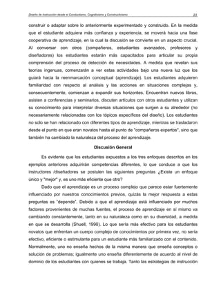 Diseño de Instrucción desde el Conductismo, Cognitivismo y Constructivismo 23
construir o adaptar sobre lo anteriormente experimentado y construido. En la medida
que el estudiante adquiera más confianza y experiencia, se moverá hacia una fase
cooperativa de aprendizaje, en la cual la discusión se convierte en un aspecto crucial.
Al conversar con otros (compañeros, estudiantes avanzados, profesores y
diseñadores) los estudiantes estarán más capacitados para articular su propia
comprensión del proceso de detección de necesidades. A medida que revelan sus
teorías ingenuas, comenzarán a ver estas actividades bajo una nueva luz que los
guiará hacia la reenmarcación conceptual (aprendizaje). Los estudiantes adquieren
familiaridad con respecto al análisis y las acciones en situaciones complejas y,
consecuentemente, comienzan a expandir sus horizontes. Encuentran nuevos libros,
asisten a conferencias y seminarios, discuten artículos con otros estudiantes y utilizan
su conocimiento para interpretar diversas situaciones que surgen a su alrededor (no
necesariamente relacionadas con los tópicos específicos del diseño). Los estudiantes
no solo se han relacionado con diferentes tipos de aprendizaje, mientras se trasladaron
desde el punto en que eran novatos hasta el punto de "compañeros expertos", sino que
también ha cambiado la naturaleza del proceso del aprendizaje.
Discusión General
Es evidente que los estudiantes expuestos a los tres enfoques descritos en los
ejemplos anteriores adquirirán competencias diferentes, lo que conduce a que los
instructores /diseñadores se postulen las siguientes preguntas ¿Existe un enfoque
único y "mejor" y, es uno más eficiente que otro?
Dado que el aprendizaje es un proceso complejo que parece estar fuertemente
influenciado por nuestros conocimientos previos, quizás la mejor respuesta a estas
preguntas es “depende”. Debido a que el aprendizaje está influenciado por muchos
factores provenientes de muchas fuentes, el proceso de aprendizaje en sí mismo va
cambiando constantemente, tanto en su naturaleza como en su diversidad, a medida
en que se desarrolla (Shuell, 1990). Lo que sería más efectivo para los estudiantes
novatos que enfrentan un cuerpo complejo de conocimientos por primera vez, no sería
efectivo, eficiente o estimulante para un estudiante más familiarizado con el contenido.
Normalmente, uno no enseña hechos de la misma manera que enseña conceptos o
solución de problemas; igualmente uno enseña diferentemente de acuerdo al nivel de
dominio de los estudiantes con quienes se trabaja. Tanto las estrategias de instrucción
 